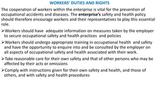 WORKERS’ DUTIES AND RIGHTS
The cooperation of workers within the enterprise is vital for the prevention of
occupational accidents and diseases. The enterprise’s safety and health policy
should therefore encourage workers and their representatives to play this essential
role.
➢Workers should have adequate information on measures taken by the employer
to secure occupational safety and health practices and policies
➢Workers should undergo appropriate training in occupational health and safety
and have the opportunity to enquire into and be consulted by the employer on
all aspects of occupational safety and health associated with their work.
➢Take reasonable care for their own safety and that of other persons who may be
affected by their acts or omissions
➢Comply with instructions given for their own safety and health, and those of
others, and with safety and health procedures
 