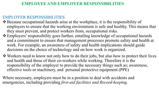 EMPLOYEE AND EMPLOYER RESPONSIBILITIES
EMPLOYER RESPONSIBILITIES
❖Because occupational hazards arise at the workplace, it is the responsibility of
employers to ensure that the working environment is safe and healthy. This means that
they must prevent, and protect workers from, occupational risks.
❖Employers’ responsibility goes further, entailing knowledge of occupational hazards
and a commitment to ensure that management processes promote safety and health at
work. For example, an awareness of safety and health implications should guide
decisions on the choice of technology and on how work is organized.
❖Workers need to know not only how to do their jobs, but also how to protect their lives
and health and those of their co-workers while working. Therefore it is the
responsibility of the employer to provide the necessary things such as; awareness,
effective tools or machinery, and personal protective equipment (PPE)
Where necessary, employers must be in a position to deal with accidents and
emergencies, including providing first-aid facilities and Record-keeping.
 