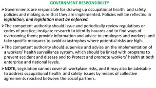 GOVERNMENT RESPONSIBILITY
➢Governments are responsible for drawing up occupational health and safety
policies and making sure that they are implemented. Policies will be reflected in
legislation, and legislation must be enforced.
➢The competent authority should issue and periodically review regulations or
codes of practice; instigate research to identify hazards and to find ways of
overcoming them; provide information and advice to employers and workers; and
take specific measures to avoid catastrophes where potential risks are high.
➢The competent authority should supervise and advise on the implementation of
a workers’ health surveillance system, which should be linked with programs to
prevent accident and disease and to Protect and promote workers’ health at both
enterprise and national levels.
➢NOTE; Legislation cannot cover all workplace risks, and it may also be advisable
to address occupational health and safety issues by means of collective
agreements reached between the social partners.
 