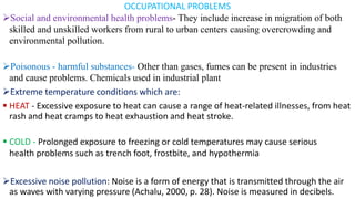 OCCUPATIONAL PROBLEMS
➢Social and environmental health problems- They include increase in migration of both
skilled and unskilled workers from rural to urban centers causing overcrowding and
environmental pollution.
➢Poisonous - harmful substances- Other than gases, fumes can be present in industries
and cause problems. Chemicals used in industrial plant
➢Extreme temperature conditions which are:
▪ HEAT - Excessive exposure to heat can cause a range of heat-related illnesses, from heat
rash and heat cramps to heat exhaustion and heat stroke.
▪ COLD - Prolonged exposure to freezing or cold temperatures may cause serious
health problems such as trench foot, frostbite, and hypothermia
➢Excessive noise pollution: Noise is a form of energy that is transmitted through the air
as waves with varying pressure (Achalu, 2000, p. 28). Noise is measured in decibels.
 