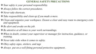 GENERAL SAFETY PRECAUTIONS
❖Your safety is your personal responsibility.
❖Always follow the correct procedures.
❖Never take shortcuts.
❖Take responsibility and clean up if you made a mess.
❖Clean and organize your workspace. Ensure a clear and easy route to emergency exits
and equipment.
❖Be alert and awake on the job.
❖Be attentive at all times to your work surroundings.
❖When in doubt, contact your supervisor or manager for instruction, guidance, or
training.
❖Never take risks when it comes to safety.
❖Obey safety signs, stickers, and tags
❖Always put on a well fitting personal protective equipment .
 