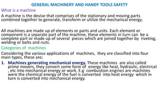 GENERAL MACHINERY AND HANDY TOOLS SAFETY
What is a machine
A machine is the devise that comprises of the stationary and moving parts
combined together to generate, transform or utilize the mechanical energy.
All machines are made up of elements or parts and units. Each element or
component is a separate part of the machine, these elements in turn can be a
complete part or made up of several pieces which are joined together by riveting,
welding or bolts and nuts.
Categories of machines
Considering the various applications of machines, they are classified into four
main types, these are;
1. Machines generating mechanical energy. These machines are also called
prime movers, they convert some form of energy like heat, hydraulic, electrical
, etc into mechanical energy or work. E.g combustion engines are machines
were the chemical energy of the fuel is converted into heat energy which in
turn is converted into mechanical energy.
 