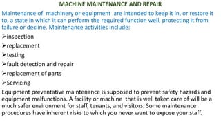 MACHINE MAINTENANCE AND REPAIR
Maintenance of machinery or equipment are intended to keep it in, or restore it
to, a state in which it can perform the required function well, protecting it from
failure or decline. Maintenance activities include:
➢inspection
➢replacement
➢testing
➢fault detection and repair
➢replacement of parts
➢Servicing
Equipment preventative maintenance is supposed to prevent safety hazards and
equipment malfunctions. A facility or machine that is well taken care of will be a
much safer environment for staff, tenants, and visitors. Some maintenance
procedures have inherent risks to which you never want to expose your staff.
 