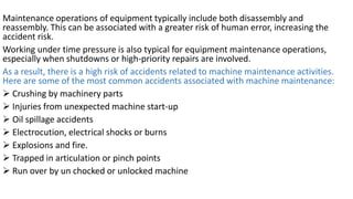 Maintenance operations of equipment typically include both disassembly and
reassembly. This can be associated with a greater risk of human error, increasing the
accident risk.
Working under time pressure is also typical for equipment maintenance operations,
especially when shutdowns or high-priority repairs are involved.
As a result, there is a high risk of accidents related to machine maintenance activities.
Here are some of the most common accidents associated with machine maintenance:
➢ Crushing by machinery parts
➢ Injuries from unexpected machine start-up
➢ Oil spillage accidents
➢ Electrocution, electrical shocks or burns
➢ Explosions and fire.
➢ Trapped in articulation or pinch points
➢ Run over by un chocked or unlocked machine
 