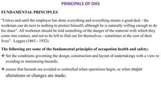 PRINCIPALS OF OHS
FUNDAMENTAL PRINCIPLES
"Unless and until the employer has done everything and everything means a good deal - the
workman can do next to nothing to protect himself; although he is naturally willing enough to do
his share”. All workmen should be told something of the danger of the material with which they
come into contact, and not to be left to find out for themselves - sometimes at the cost of their
lives". Leggee (1863 - 1932).
The following are some of the fundamental principles of occupation health and safety;
❖ Set the conditions governing the design, construction and layout of undertakings with a view to
avoiding or minimizing hazards;
❖ ensure that hazards are avoided or controlled when operations begin, or when major
alterations or changes are made;
 