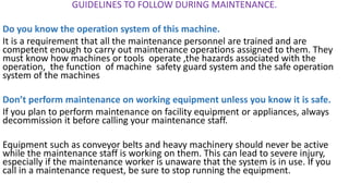 GUIDELINES TO FOLLOW DURING MAINTENANCE.
Do you know the operation system of this machine.
It is a requirement that all the maintenance personnel are trained and are
competent enough to carry out maintenance operations assigned to them. They
must know how machines or tools operate ,the hazards associated with the
operation, the function of machine safety guard system and the safe operation
system of the machines
Don’t perform maintenance on working equipment unless you know it is safe.
If you plan to perform maintenance on facility equipment or appliances, always
decommission it before calling your maintenance staff.
Equipment such as conveyor belts and heavy machinery should never be active
while the maintenance staff is working on them. This can lead to severe injury,
especially if the maintenance worker is unaware that the system is in use. If you
call in a maintenance request, be sure to stop running the equipment.
 