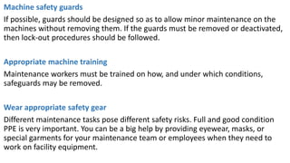 Machine safety guards
If possible, guards should be designed so as to allow minor maintenance on the
machines without removing them. If the guards must be removed or deactivated,
then lock-out procedures should be followed.
Appropriate machine training
Maintenance workers must be trained on how, and under which conditions,
safeguards may be removed.
Wear appropriate safety gear
Different maintenance tasks pose different safety risks. Full and good condition
PPE is very important. You can be a big help by providing eyewear, masks, or
special garments for your maintenance team or employees when they need to
work on facility equipment.
 