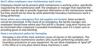 Don’t allow employees near maintenance work areas.
Employees should not be present while maintenance is working unless specifically
requested by the maintenance staff. The employee or manager that reported the
problem may be able to provide important information to the maintenance worker,
but they should not be close by while potentially hazardous maintenance work is
being performed.
Know where your emergency first aid supplies are located. Some accidents
cannot be prevented. In the event of an emergency, the facility manager and
employees should know where your first aid kit is located. Long-term injuries can
be minimized when treatment is provided immediately, even if it is basic such as
providing gauze to stop bleeding.
Have a no-tolerance policy for horseplay.
Horseplay is one of the most common causes of injuries in the workplace. This
can also distract maintenance workers who could be performing complex and
hazardous procedures on your equipment. Do not allow employees to “goof off”
in the office or in any place where heavy machinery is used.
 