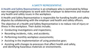 A SAFETY REPRESENTATIVE
A Health and Safety Representative is an employee who is nominated by fellow
non-managerial employees to work with the employer to determine and resolve
any health and safety issues in the workplace.
A Health and Safety Representative is responsible for handling health and safety
disputes by collaborating with the employer and health and safety officers.
The objective of a Health and Safety Representative is to reduce risk of injury or
illness in the workplace. Their duties include;
➢ Conducting investigations and inspections;
➢ Recording incidents, risks, and accidents;
➢ Performing monthly workplace assessments;
➢ Assisting in the implementation of using protective gear;
➢ Assisting with changes to processes that affect health and safety,
and identifying hazardous materials or environments.
 
