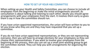 HOW TO SET UP YOUR H&S COMMITTEE
When setting up your Health and Safety Committee, you can choose to include all
employees from the beginning or make the initial arrangements yourself. As
consultation is about talking and listening to each other, ideally you should agree
arrangements with your employees from the start. It involves them early so gives
them a say in how the committee should run.
If you have union-appointed representatives, the union will have written to you to
let you know who they are and they may have requested that you set up a
committee.
If you do not have union-appointed representatives, or they are not representing
everyone, then you will have to arrange elections for your employees so they can
choose their representatives. If you want to involve your employees from the
beginning of the process, then you can set up a small joint working group to get
the committee started. They can help you with arrangements for organizing the
election.
 