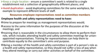 ➢Keep a single location - ensure a committee's work is related to a single
establishment not a collection of geographically different places; and
➢Avoid duplication - avoid duplicating committees for the same workplace, for
example to represent different levels of staff.
Resources employee representatives need as committee members
Employee health and safety representatives need to have:
❖time to prepare for meetings as management representatives would;
❖access to the same information for the purposes of the discussion at the
meetings; and
❖training that is reasonable in the circumstances to allow them to perform their
role, which includes attending health and safety committee meetings for union-
appointed representatives. Training for representatives can help them to
contribute equally to the committee's aims and purpose.
❖Being a member of the health and safety committee is part of a person's role as
a health and safety representative, so they should not suffer a loss of pay when
they attend meetings or carry out other activities on behalf of the committee.
 