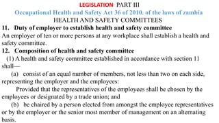 LEGISLATION PART III
Occupational Health and Safety Act 36 of 2010. of the laws of zambia
HEALTH AND SAFETY COMMITTEES
11. Duty of employer to establish health and safety committee
An employer of ten or more persons at any workplace shall establish a health and
safety committee.
12. Composition of health and safety committee
(1) A health and safety committee established in accordance with section 11
shall—
(a) consist of an equal number of members, not less than two on each side,
representing the employer and the employees:
Provided that the representatives of the employees shall be chosen by the
employees or designated by a trade union; and
(b) be chaired by a person elected from amongst the employee representatives
or by the employer or the senior most member of management on an alternating
basis.
 