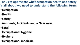 For us to appreciate what occupation health and safety
is all about, we need to understand the following term:
•Occupation
•Health
•Safety
•Accidents, Incidents and a Near miss
•Fatal
•Occupational hygiene
•Hygiene
•Occupational medicine
 
