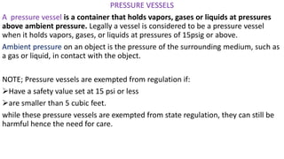 PRESSURE VESSELS
A pressure vessel is a container that holds vapors, gases or liquids at pressures
above ambient pressure. Legally a vessel is considered to be a pressure vessel
when it holds vapors, gases, or liquids at pressures of 15psig or above.
Ambient pressure on an object is the pressure of the surrounding medium, such as
a gas or liquid, in contact with the object.
NOTE; Pressure vessels are exempted from regulation if:
➢Have a safety value set at 15 psi or less
➢are smaller than 5 cubic feet.
while these pressure vessels are exempted from state regulation, they can still be
harmful hence the need for care.
 