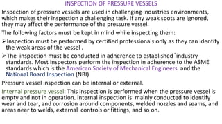 INSPECTION OF PRESSURE VESSELS
Inspection of pressure vessels are used in challenging industries environments,
which makes their inspection a challenging task. If any weak spots are ignored,
they may affect the performance of the pressure vessel.
The following factors must be kept in mind while inspecting them:
➢Inspection must be performed by certified professionals only as they can identify
the weak areas of the vessel .
➢The inspection must be conducted in adherence to established ̚industry
standards. Most inspectors perform the inspection in adherence to the ASME
standards which is the American Society of Mechanical Engineers and the
National Board Inspection (NBI)
Pressure vessel inspection can be internal or external.
Internal pressure vessel: This inspection is performed when the pressure vessel is
empty and not in operation. internal inspection is mainly conducted to identify
wear and tear, and corrosion around components, welded nozzles and seams, and
areas near to welds, external controls or fittings, and so on.
 