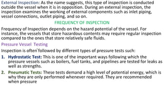 External Inspection: As the name suggests, this type of inspection is conducted
outside the vessel when it is in opposition. During an external inspection, the
inspection examines the working of external components such as inlet piping,
vessel connections, outlet piping, and so on.
FREQUENCY OF INSPECTION
Frequency of Inspection depends on the hazard potential of the vessel. For
instance, the vessels that store hazardous contents may require regular inspection
compared to the ones that store relatively safe fluids.
Pressure Vessel Testing
Inspection is often ̚followed by different types of pressure tests such:
1. Hydrostatic Test: This is one of the important ways following which the
pressure vessels such as boilers, fuel tanks, and pipelines are tested for leaks as
well as strengths.
2. Pneumatic Tests: These tests demand a high level of potential energy, which is
why they are only performed whenever required. They are recommended
when pressure
 
