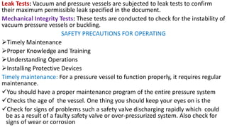 Leak Tests: Vacuum and pressure vessels are subjected to leak tests to confirm
their maximum permissible leak specified in the document.
Mechanical Integrity Tests: These tests are conducted to check for the instability of
vacuum pressure vessels or buckling.
SAFETY PRECAUTIONS FOR OPERATING
➢Timely Maintenance
➢Proper Knowledge and Training
➢Understanding Operations
➢Installing Protective Devices
Timely maintenance: For a pressure vessel to function properly, it requires regular
maintenance.
✓You should have a proper maintenance program of the entire pressure system
✓Checks the age of the vessel. One thing you should keep your eyes on is the
✓Check for signs of problems such a safety valve discharging rapidly which could
be as a result of a faulty safety valve or over-pressurized system. Also check for
signs of wear or corrosion
 