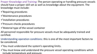 Proper Knowledge and Training: The person operating or handling pressure vessels
should have a proper skill set as well as knowledge about the equipment. The
knowledge must include:
✓Repairing procedures
✓Maintenance procedures
✓Installation procedures
✓Pressure checks procedures
✓Material type of the vessel container
All personnel responsible for pressure vessels must be adequately trained and
certified.
Understanding operation conditions: this is one of the most important factors to
be considered.
✓You must understand the system’s operating limits.
✓You must know and understand the pressure vessel operating conditions which
include temperature and pressure.
 