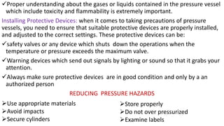 ✓Proper understanding about the gases or liquids contained in the pressure vessel
which include toxicity and flammability is extremely important.
Installing Protective Devices: when it comes to taking precautions of pressure
vessels, you need to ensure that suitable protective devices are properly installed,
and adjusted to the correct settings. These protective devices can be:
✓safety valves or any device which shuts down the operations when the
temperature or pressure exceeds the maximum valve.
✓Warning devices which send out signals by lighting or sound so that it grabs your
attention.
✓Always make sure protective devices are in good condition and only by a an
authorized person
REDUCING PRESSURE HAZARDS
➢Use appropriate materials
➢Avoid impacts
➢Secure cylinders
➢Store properly
➢Do not over pressurized
➢Examine labels
 