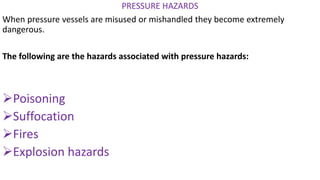 PRESSURE HAZARDS
When pressure vessels are misused or mishandled they become extremely
dangerous.
The following are the hazards associated with pressure hazards:
➢Poisoning
➢Suffocation
➢Fires
➢Explosion hazards
 