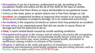 ➢Occupation; it can be a business, professional or job. According to the
occupation health and safety act No 36 of the 2010 of the laws of zambia.
➢Health; means free from illness or injury attributable to occupational cause.
➢Safety; is the state, place or system where one is free from danger or risk.
➢Accident; an unexpected incident or exposure that results in an injury, death,
illness to an employee or property damage. (It is an unplanned occurrence)
➢An incident; is the sequence of events or actions that may produces an accident.
➢A near miss; is an unplanned event that did not results in injury, illness or
damage but had the potential to do so.
➢Fatal; is work related death caused by unsafe working conditions
➢Occupational hygiene is the science and art which is devoted to the recognition,
evaluation and control of those environmental health factors which arise in the
workplace, and which may cause sickness, impaired health, discomfort or
inefficiency among workers or citizens of the country.
➢Hygiene is defined as the study and practice of cleanliness as a means of
promoting and maintaining good health standards and preventing diseases such as
diarrhea, cholera and corona virus (COVID19) etc.
 