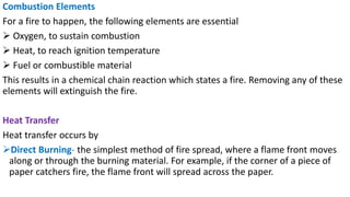 Combustion Elements
For a fire to happen, the following elements are essential
➢ Oxygen, to sustain combustion
➢ Heat, to reach ignition temperature
➢ Fuel or combustible material
This results in a chemical chain reaction which states a fire. Removing any of these
elements will extinguish the fire.
Heat Transfer
Heat transfer occurs by
➢Direct Burning- the simplest method of fire spread, where a flame front moves
along or through the burning material. For example, if the corner of a piece of
paper catchers fire, the flame front will spread across the paper.
 
