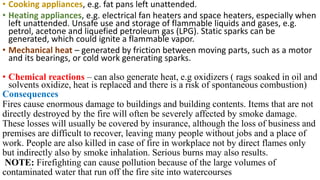 • Cooking appliances, e.g. fat pans left unattended.
• Heating appliances, e.g. electrical fan heaters and space heaters, especially when
left unattended. Unsafe use and storage of flammable liquids and gases, e.g.
petrol, acetone and liquefied petroleum gas (LPG). Static sparks can be
generated, which could ignite a flammable vapor.
• Mechanical heat – generated by friction between moving parts, such as a motor
and its bearings, or cold work generating sparks.
• Chemical reactions – can also generate heat, e.g oxidizers ( rags soaked in oil and
solvents oxidize, heat is replaced and there is a risk of spontaneous combustion)
Consequences
Fires cause enormous damage to buildings and building contents. Items that are not
directly destroyed by the fire will often be severely affected by smoke damage.
These losses will usually be covered by insurance, although the loss of business and
premises are difficult to recover, leaving many people without jobs and a place of
work. People are also killed in case of fire in workplace not by direct flames only
but indirectly also by smoke inhalation. Serious burns may also results.
NOTE: Firefighting can cause pollution because of the large volumes of
contaminated water that run off the fire site into watercourses
 
