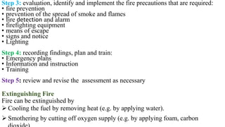 Step 3: evaluation, identify and implement the fire precautions that are required:
• fire prevention
• prevention of the spread of smoke and flames
• fire detection and alarm
• firefighting equipment
• means of escape
• signs and notice
• Lighting
Step 4: recording findings, plan and train:
• Emergency plans
• Information and instruction
• Training
Step 5: review and revise the assessment as necessary
Extinguishing Fire
Fire can be extinguished by
➢ Cooling the fuel by removing heat (e.g. by applying water).
➢ Smothering by cutting off oxygen supply (e.g. by applying foam, carbon
 