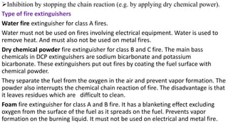 ➢Inhibition by stopping the chain reaction (e.g. by applying dry chemical power).
Type of fire extinguishers
Water fire extinguisher for class A fires.
Water must not be used on fires involving electrical equipment. Water is used to
remove heat. And must also not be used on metal fires.
Dry chemical powder fire extinguisher for class B and C fire. The main bass
chemicals in DCP extinguishers are sodium bicarbonate and potassium
bicarbonate. These extinguishers put out fires by coating the fuel surface with
chemical powder.
They separate the fuel from the oxygen in the air and prevent vapor formation. The
powder also interrupts the chemical chain reaction of fire. The disadvantage is that
it leaves residues which are difficult to clean.
Foam fire extinguisher for class A and B fire. It has a blanketing effect excluding
oxygen from the surface of the fuel as it spreads on the fuel. Prevents vapor
formation on the burning liquid. It must not be used on electrical and metal fire.
 