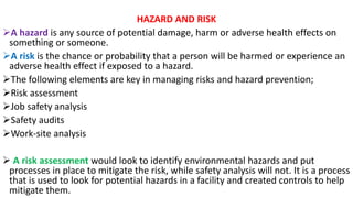 HAZARD AND RISK
➢A hazard is any source of potential damage, harm or adverse health effects on
something or someone.
➢A risk is the chance or probability that a person will be harmed or experience an
adverse health effect if exposed to a hazard.
➢The following elements are key in managing risks and hazard prevention;
➢Risk assessment
➢Job safety analysis
➢Safety audits
➢Work-site analysis
➢ A risk assessment would look to identify environmental hazards and put
processes in place to mitigate the risk, while safety analysis will not. It is a process
that is used to look for potential hazards in a facility and created controls to help
mitigate them.
 