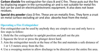 Carbon dioxide fire extinguisher for class B and C fire. These puts out the fire
by displacing oxygen in the surrounding air and is not suitable for metal firs
but can be used on electrical/electronic equipment. It also does not leave
residues.
Special dry powder class D fire. These are on metallic fires. They form a crust
on metal surface excluding air and also absorbs heat from the metal.
Operating a Fire Extinguisher
Fire extinguisher can be used by anybody they are simple to use and only have a
few steps to follow:
1. Hold the fire extinguisher in upright position and pull out the pin
2. Squeeze the lever or press the plunger down hard.
3. Aim the extinguisher nozzle at the base of the fire and maintain a safe distance of
1 or 1.5 meters away from the fire.
4. Use a sweeping motion to allow discharge to be directed over the entire fire area.
 