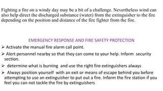 Fighting a fire on a windy day may be a bit of a challenge. Nevertheless wind can
also help direct the discharged substance (water) from the extinguisher to the fire
depending on the position and distance of the fire fighter from the fire.
EMERGENCY RESPONSE AND FIRE SAFETY PROTECTION
➢ Activate the manual fire alarm call point.
➢ Alert personnel nearby so that they can come to your help. Inform security
section.
➢ determine what is burning and use the right fire extinguishers always
➢ Always position yourself with an exit or means of escape behind you before
attempting to use an extinguisher to put out a fire. Inform the fire station if you
feel you can not tackle the fire by extinguishers
 