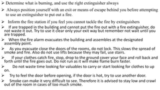 ➢ Determine what is burning, and use the right extinguisher always
➢ Always position yourself with an exit or means of escape behind you before attempting
to use an extinguisher to put out a fire.
➢ Inform the fire station if you feel you cannot tackle the fire by extinguishers
➢ If are trapped in the building and cannot put the fire out with a fire extinguisher, do
not waste it out. Try to use it clear only your exit way but remember not wait until you
are trapped.
➢ When the fire alarm evacuates the building and assembles at the designated
assembly point.
➢ As you evacuate close the doors of the rooms, do not lock. This slows the spread of
smoke and fire. Also do not use lifts because they may fail, use stairs.
➢ If your clothes catch fire, stop, drop to the ground cover your face and roll back and
forth until the fire goes out. Do not run as it will make flame burn faster.
➢ Do not waste time looking for valuables to carry or start looking for clothes to up
on.
➢ Try to feel the door before opening, if the door is hot, try to use another door.
➢ Smoke can make it very difficult to see. Therefore it is advised to stay low and crawl
out of the room in cases of too much smoke.
 