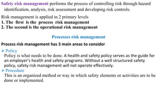 Safety risk management performs the process of controlling risk through hazard
identification, analysis, risk assessment and developing risk controls.
Risk management is applied in 2 primary levels
1. The first is the process risk management
2. The second is the operational risk management
Processes risk management
Process risk management has 3 main areas to consider
➢ Policy
Policy is what needs to be done. A health and safety policy serves as the guide for
an employer’s health and safety programs. Without a well structured safety
policy, safety risk management will not operate effectively.
➢ Procedure
This is an organized method or way in which safety elements or activities are to be
done or implemented.
 