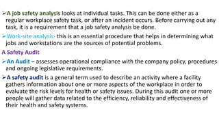 ➢A job safety analysis looks at individual tasks. This can be done either as a
regular workplace safety task, or after an incident occurs. Before carrying out any
task, it is a requirement that a job safety analysis be done.
➢Work-site analysis- this is an essential procedure that helps in determining what
jobs and workstations are the sources of potential problems.
A Safety Audit
➢An Audit – assesses operational compliance with the company policy, procedures
and ongoing legislative requirements.
➢A safety audit is a general term used to describe an activity where a facility
gathers information about one or more aspects of the workplace in order to
evaluate the risk levels for health or safety issues. During this audit one or more
people will gather data related to the efficiency, reliability and effectiveness of
their health and safety systems.
 