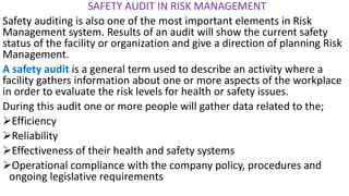 SAFETY AUDIT IN RISK MANAGEMENT
Safety auditing is also one of the most important elements in Risk
Management system. Results of an audit will show the current safety
status of the facility or organization and give a direction of planning Risk
Management.
A safety audit is a general term used to describe an activity where a
facility gathers information about one or more aspects of the workplace
in order to evaluate the risk levels for health or safety issues.
During this audit one or more people will gather data related to the;
➢Efficiency
➢Reliability
➢Effectiveness of their health and safety systems
➢Operational compliance with the company policy, procedures and
ongoing legislative requirements
 