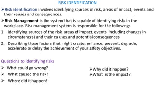 RISK IDENTIFICATION
➢Risk identification involves identifying sources of risk, areas of impact, events and
their causes and consequences.
➢Risk Management is the system that is capable of identifying risks in the
workplace. Risk management system is responsible for the following:
1. Identifying sources of the risk, areas of impact, events (including changes in
circumstances) and their ca uses and potential consequences
2. Describing those factors that might create, enhance, prevent, degrade,
accelerate or delay the achievement of your safety objectives.
Questions to identifying risks
➢ What could go wrong?
➢ What caused the risk?
➢ Where did it happen?
➢Why did it happen?
➢What is the impact?
 