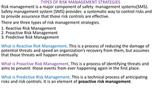 TYPES OF RISK MANAGEMENT STRATEGIES
Risk management is a major component of safety management systems(SMS).
Safety management system (SMS) provides a systematic way to control risks and
to provide assurance that those risk controls are effective.
There are three types of risk management strategies.
1. Reactive Risk Management
2. Proactive Risk Management
3. Predictive Risk Management
What is Reactive Risk Management, This is a process of reducing the damage of
potential threats and speed an organization’s recovery from them, but assumes
that those threats will happen eventually.
What is Proactive Risk Management, This is a process of identifying threats and
aims to prevent those events from ever happening again in the first place.
What is Predictive Risk Management, This is a technical process of anticipating
risks and risk controls. It is an element of proactive risk management.
 