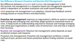 Key Difference Between Proactive and Reactive Risk Management
Key difference between proactive and reactive risk management is that
the reactive risk management is a response based risk management approach,
which is dependent on accident evaluation and audit based findings
while proactive risk management is an adaptive, closed-loop feedback control
strategy based on measurement and observation.
Proactive risk management improves an organization’s ability to avoid or manage
both existing and emerging risks and helps adapt quickly to unwanted events or
crisis. It helps build an understanding required to measure and manage emerging
risks which give organizations a better view of tomorrow’s risk and how it impacts
their business.
Reactive risk management: Reactive risk management solely depends on past
accidental analysis and response.
Proactive risk management: Proactive risk management combines a mixed
method of past, present and future prediction before finding solutions to avoid
risks.
 
