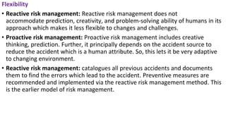 Flexibility
• Reactive risk management: Reactive risk management does not
accommodate prediction, creativity, and problem-solving ability of humans in its
approach which makes it less flexible to changes and challenges.
• Proactive risk management: Proactive risk management includes creative
thinking, prediction. Further, it principally depends on the accident source to
reduce the accident which is a human attribute. So, this lets it be very adaptive
to changing environment.
• Reactive risk management: catalogues all previous accidents and documents
them to find the errors which lead to the accident. Preventive measures are
recommended and implemented via the reactive risk management method. This
is the earlier model of risk management.
 