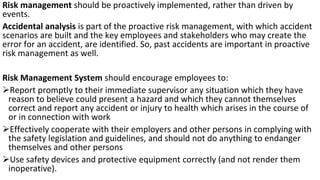 Risk management should be proactively implemented, rather than driven by
events.
Accidental analysis is part of the proactive risk management, with which accident
scenarios are built and the key employees and stakeholders who may create the
error for an accident, are identified. So, past accidents are important in proactive
risk management as well.
Risk Management System should encourage employees to:
➢Report promptly to their immediate supervisor any situation which they have
reason to believe could present a hazard and which they cannot themselves
correct and report any accident or injury to health which arises in the course of
or in connection with work
➢Effectively cooperate with their employers and other persons in complying with
the safety legislation and guidelines, and should not do anything to endanger
themselves and other persons
➢Use safety devices and protective equipment correctly (and not render them
inoperative).
 