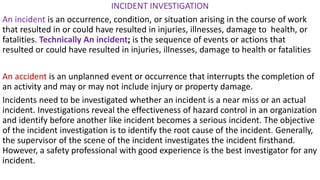 INCIDENT INVESTIGATION
An incident is an occurrence, condition, or situation arising in the course of work
that resulted in or could have resulted in injuries, illnesses, damage to health, or
fatalities. Technically An incident; is the sequence of events or actions that
resulted or could have resulted in injuries, illnesses, damage to health or fatalities
An accident is an unplanned event or occurrence that interrupts the completion of
an activity and may or may not include injury or property damage.
Incidents need to be investigated whether an incident is a near miss or an actual
incident. Investigations reveal the effectiveness of hazard control in an organization
and identify before another like incident becomes a serious incident. The objective
of the incident investigation is to identify the root cause of the incident. Generally,
the supervisor of the scene of the incident investigates the incident firsthand.
However, a safety professional with good experience is the best investigator for any
incident.
 