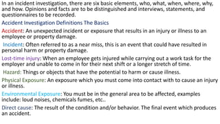 In an incident investigation, there are six basic elements, who, what, when, where, why,
and how. Opinions and facts are to be distinguished and interviews, statements, and
questionnaires to be recorded.
Accident Investigation Definitions The Basics
Accident: An unexpected incident or exposure that results in an injury or illness to an
employee or property damage.
Incident: Often referred to as a near miss, this is an event that could have resulted in
personal harm or property damage.
Lost-time injury: When an employee gets injured while carrying out a work task for the
employer and unable to come in for their next shift or a longer stretch of time.
Hazard: Things or objects that have the potential to harm or cause illness.
Physical Exposure: An exposure which you must come into contact with to cause an injury
or illness.
Environmental Exposure: You must be in the general area to be affected, examples
include: loud noises, chemicals fumes, etc..
Direct cause: The result of the condition and/or behavior. The final event which produces
an accident.
 