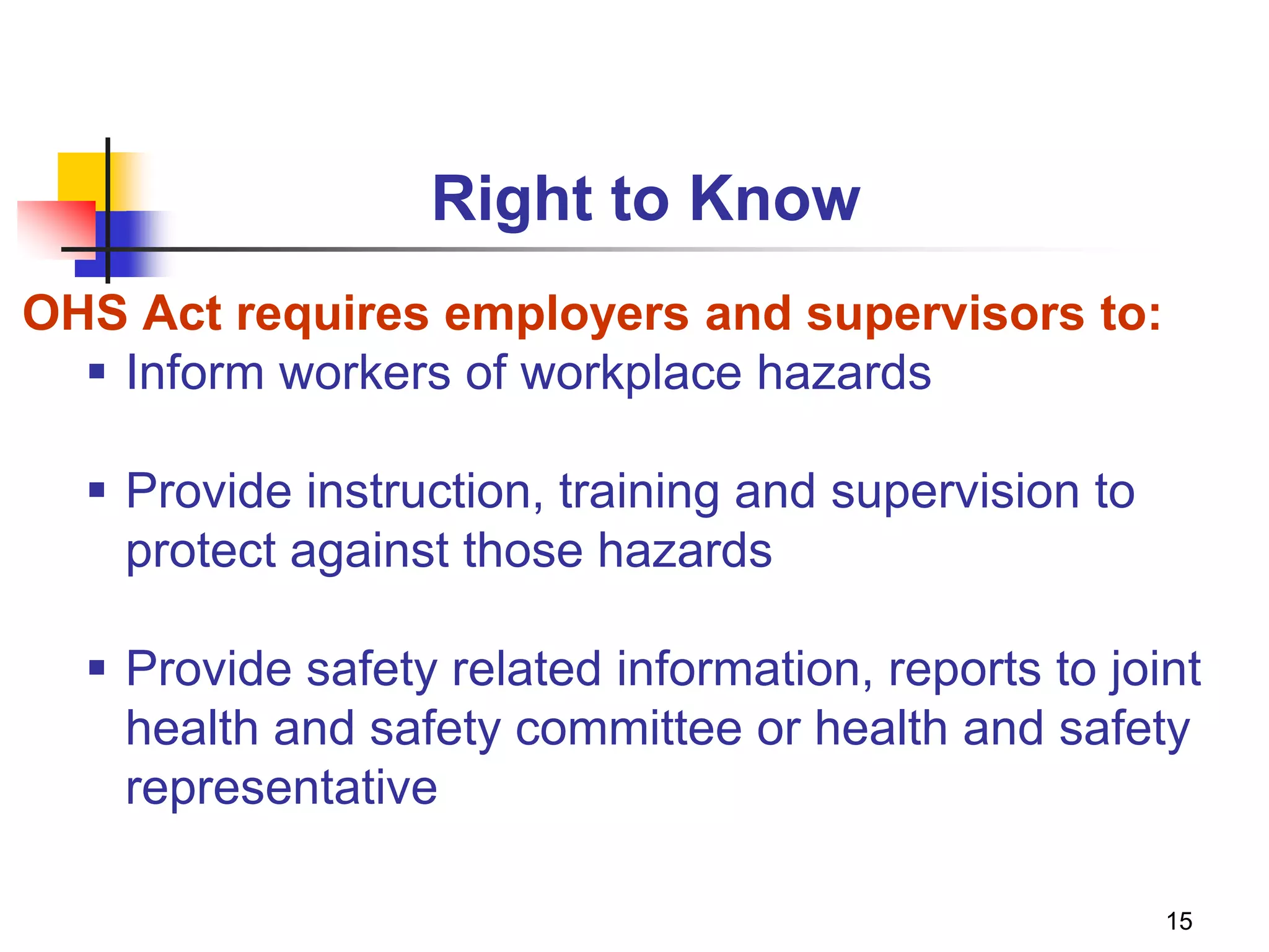 15
Right to Know
OHS Act requires employers and supervisors to:
 Inform workers of workplace hazards
 Provide instruction, training and supervision to
protect against those hazards
 Provide safety related information, reports to joint
health and safety committee or health and safety
representative
 