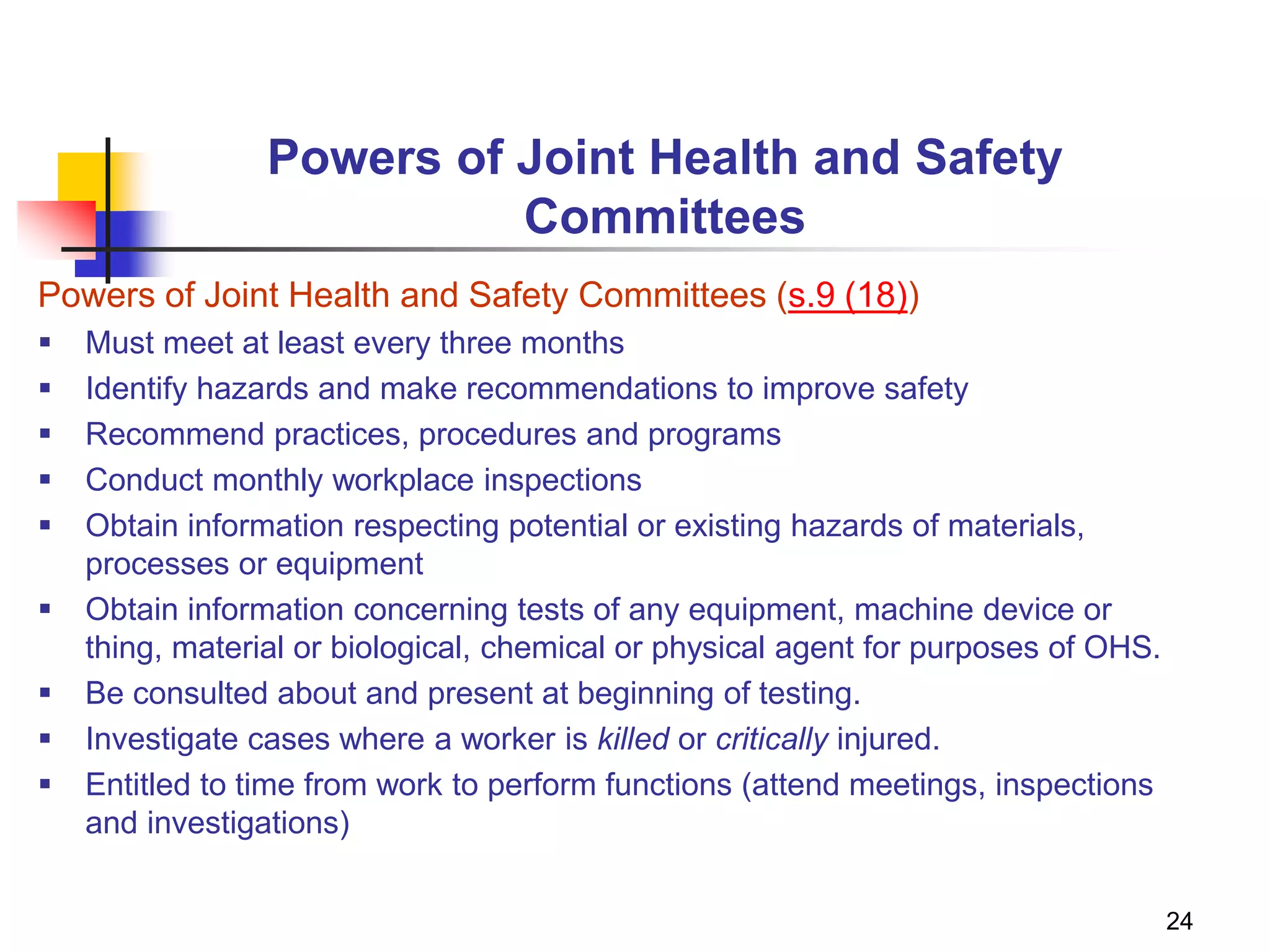 24
Powers of Joint Health and Safety
Committees
Powers of Joint Health and Safety Committees (s.9 (18))
 Must meet at least every three months
 Identify hazards and make recommendations to improve safety
 Recommend practices, procedures and programs
 Conduct monthly workplace inspections
 Obtain information respecting potential or existing hazards of materials,
processes or equipment
 Obtain information concerning tests of any equipment, machine device or
thing, material or biological, chemical or physical agent for purposes of OHS.
 Be consulted about and present at beginning of testing.
 Investigate cases where a worker is killed or critically injured.
 Entitled to time from work to perform functions (attend meetings, inspections
and investigations)
 
