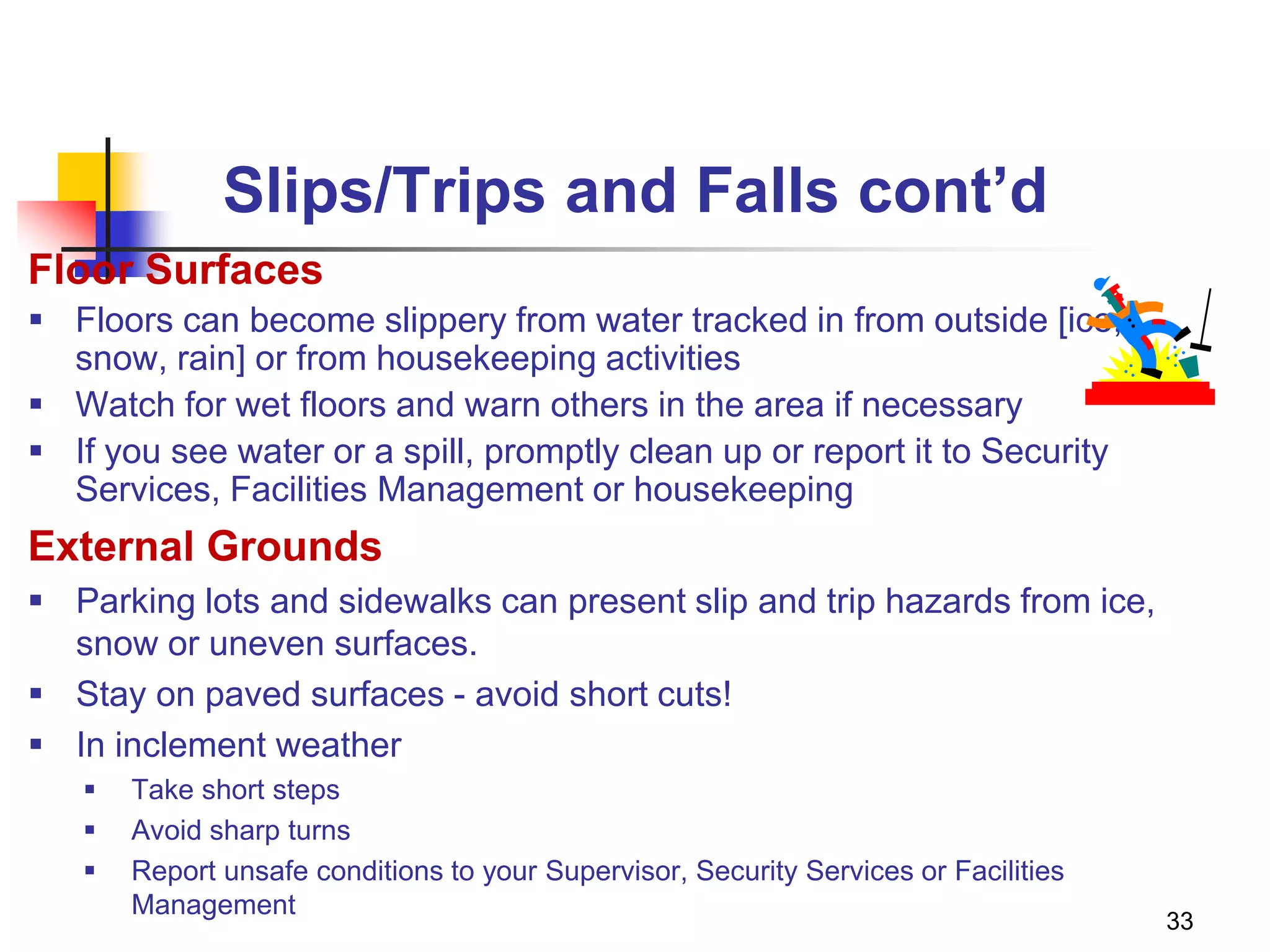 33
Slips/Trips and Falls cont’d
Floor Surfaces
 Floors can become slippery from water tracked in from outside [ice,
snow, rain] or from housekeeping activities
 Watch for wet floors and warn others in the area if necessary
 If you see water or a spill, promptly clean up or report it to Security
Services, Facilities Management or housekeeping
External Grounds
 Parking lots and sidewalks can present slip and trip hazards from ice,
snow or uneven surfaces.
 Stay on paved surfaces - avoid short cuts!
 In inclement weather
 Take short steps
 Avoid sharp turns
 Report unsafe conditions to your Supervisor, Security Services or Facilities
Management
 