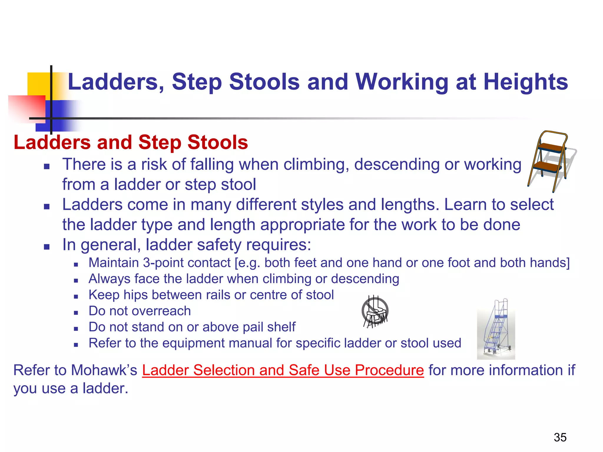 35
Ladders, Step Stools and Working at Heights
Ladders and Step Stools
 There is a risk of falling when climbing, descending or working
from a ladder or step stool
 Ladders come in many different styles and lengths. Learn to select
the ladder type and length appropriate for the work to be done
 In general, ladder safety requires:
 Maintain 3-point contact [e.g. both feet and one hand or one foot and both hands]
 Always face the ladder when climbing or descending
 Keep hips between rails or centre of stool
 Do not overreach
 Do not stand on or above pail shelf
 Refer to the equipment manual for specific ladder or stool used
Refer to Mohawk’s Ladder Selection and Safe Use Procedure for more information if
you use a ladder.
 