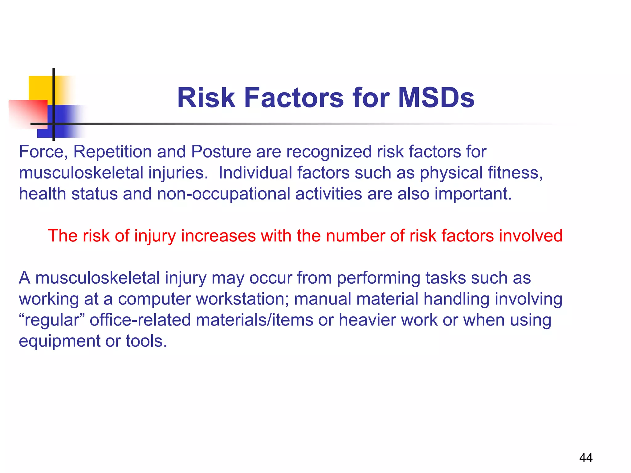 44
Risk Factors for MSDs
Force, Repetition and Posture are recognized risk factors for
musculoskeletal injuries. Individual factors such as physical fitness,
health status and non-occupational activities are also important.
The risk of injury increases with the number of risk factors involved
A musculoskeletal injury may occur from performing tasks such as
working at a computer workstation; manual material handling involving
“regular” office-related materials/items or heavier work or when using
equipment or tools.
 