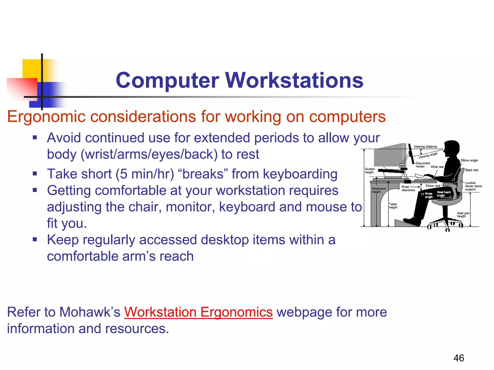 46
Computer Workstations
Ergonomic considerations for working on computers
 Avoid continued use for extended periods to allow your
body (wrist/arms/eyes/back) to rest
 Take short (5 min/hr) “breaks” from keyboarding
 Getting comfortable at your workstation requires
adjusting the chair, monitor, keyboard and mouse to
fit you.
 Keep regularly accessed desktop items within a
comfortable arm’s reach
Refer to Mohawk’s Workstation Ergonomics webpage for more
information and resources.
 