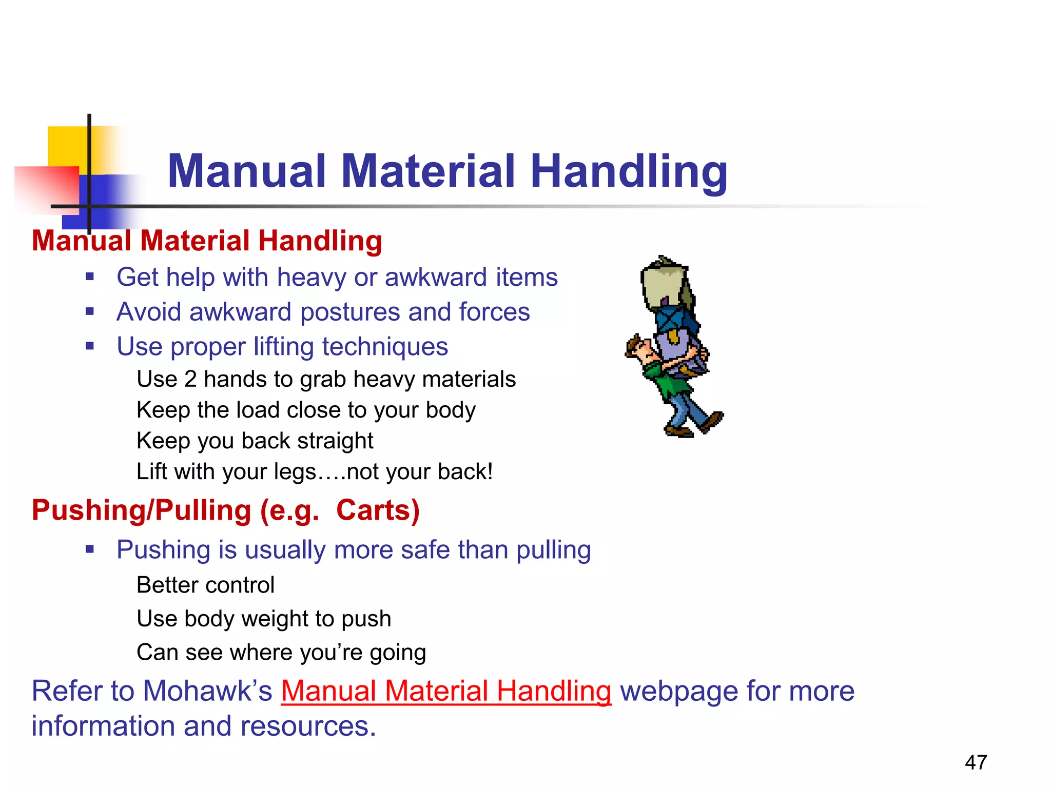 47
Manual Material Handling
Manual Material Handling
 Get help with heavy or awkward items
 Avoid awkward postures and forces
 Use proper lifting techniques
Use 2 hands to grab heavy materials
Keep the load close to your body
Keep you back straight
Lift with your legs….not your back!
Pushing/Pulling (e.g. Carts)
 Pushing is usually more safe than pulling
Better control
Use body weight to push
Can see where you’re going
Refer to Mohawk’s Manual Material Handling webpage for more
information and resources.
 